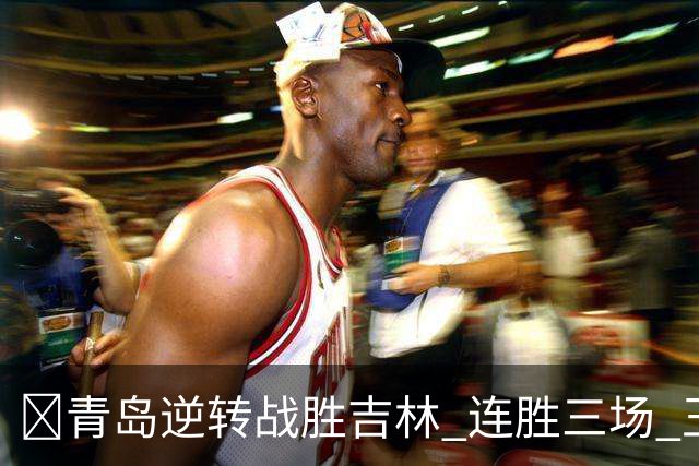 🏀青岛逆转战胜吉林 连胜三场 王睿泽与万孟霖闪耀全场